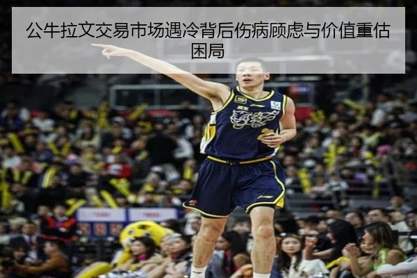 公牛拉文交易市场遇冷背后伤病顾虑与价值重估困局