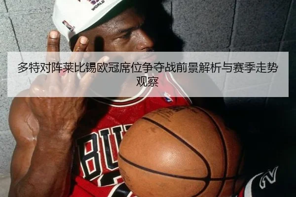 多特对阵莱比锡欧冠席位争夺战前景解析与赛季走势观察