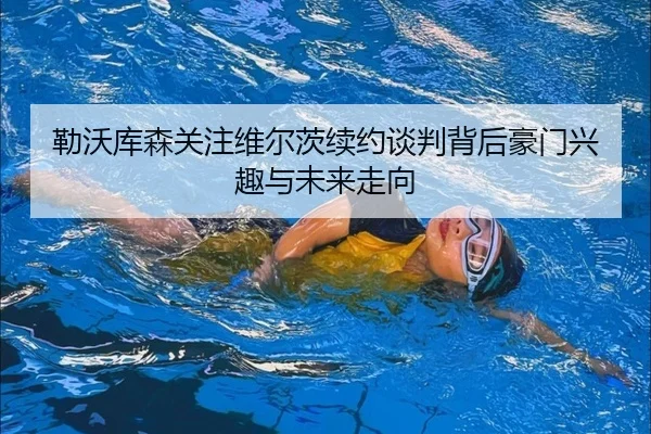 勒沃库森关注维尔茨续约谈判背后豪门兴趣与未来走向