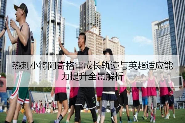 热刺小将阿奇格雷成长轨迹与英超适应能力提升全景解析