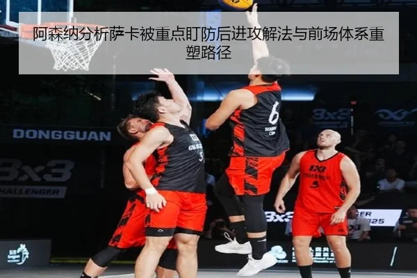阿森纳分析萨卡被重点盯防后进攻解法与前场体系重塑路径