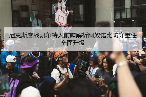 尼克斯鏖战凯尔特人前瞻解析阿奴诺比防守重任全面升级